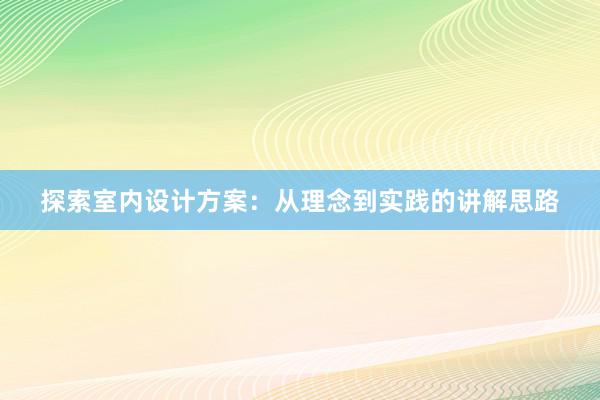 探索室内设计方案：从理念到实践的讲解思路