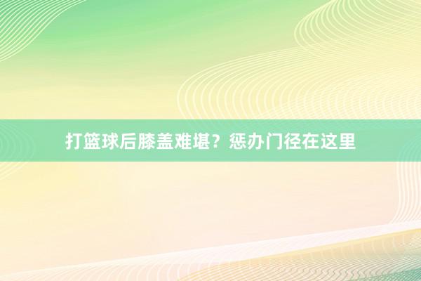 打篮球后膝盖难堪？惩办门径在这里