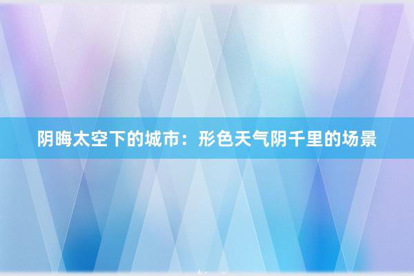 阴晦太空下的城市：形色天气阴千里的场景