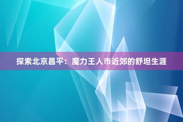 探索北京昌平：魔力王人市近郊的舒坦生涯